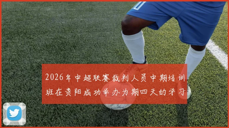 2026年中超联赛裁判人员中期培训班在贵阳成功举办为期四天的学习与交流活动