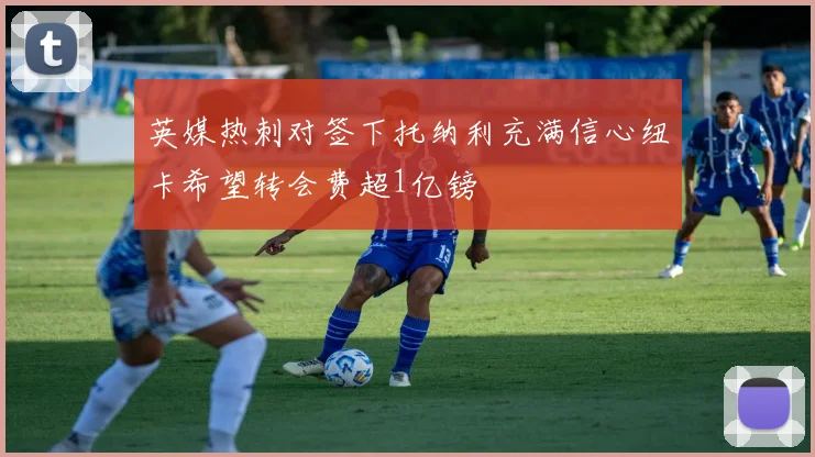 英媒热刺对签下托纳利充满信心纽卡希望转会费超1亿镑