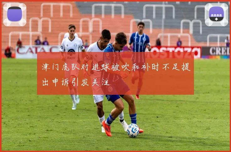 津门虎队对进球被吹和补时不足提出申诉引发关注