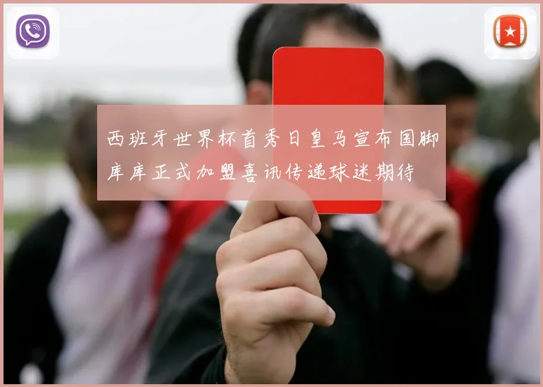 西班牙世界杯首秀日皇马宣布国脚库库正式加盟喜讯传递球迷期待