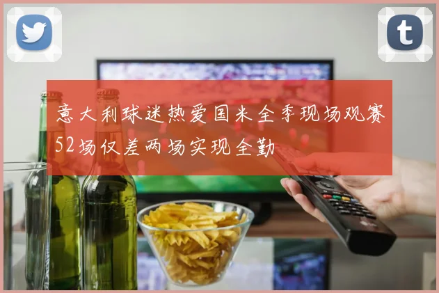 意大利球迷热爱国米全季现场观赛52场仅差两场实现全勤