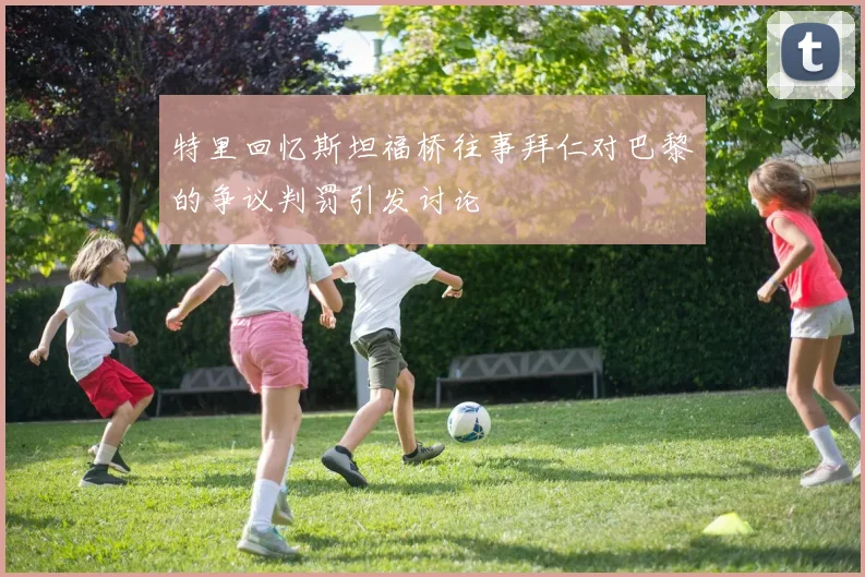 特里回忆斯坦福桥往事拜仁对巴黎的争议判罚引发讨论