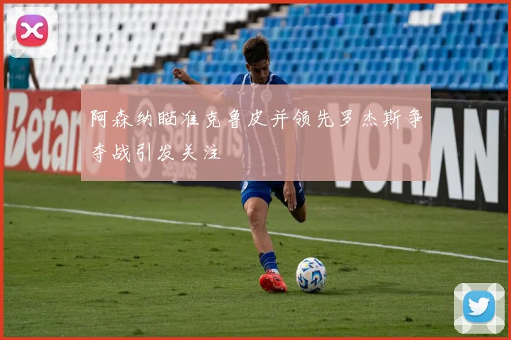 阿森纳瞄准克鲁皮并领先罗杰斯争夺战引发关注