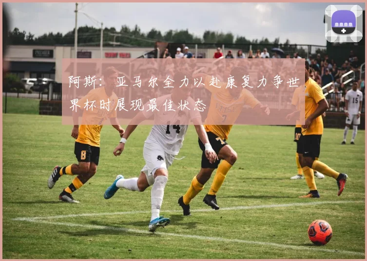 阿斯：亚马尔全力以赴康复力争世界杯时展现最佳状态